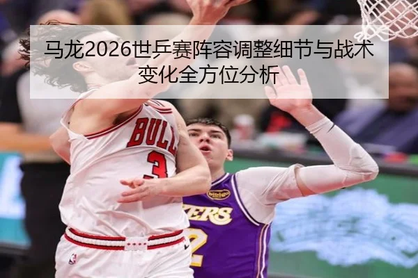 马龙2026世乒赛阵容调整细节与战术变化全方位分析