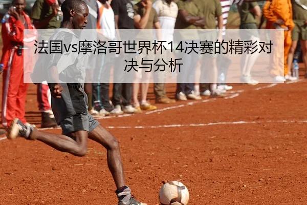 法国vs摩洛哥世界杯14决赛的精彩对决与分析